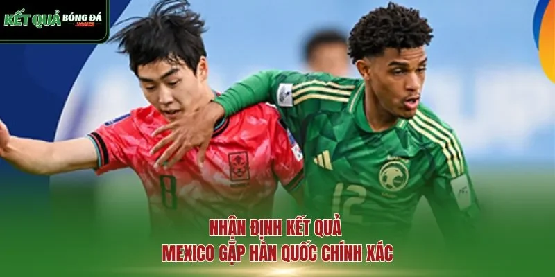 Nhận định kết quả Mexico gặp Hàn Quốc chính xác